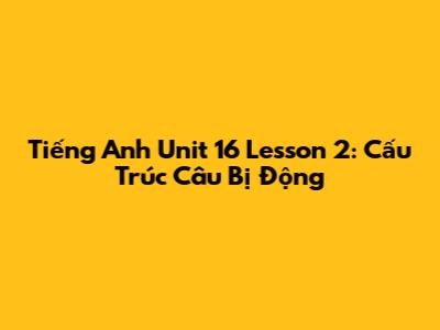 Tiếng Anh Unit 16 Lesson 2: Cấu Trúc Câu Bị Động