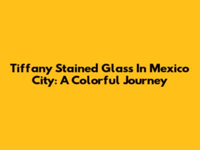 Tiffany Stained Glass In Mexico City: A Colorful Journey