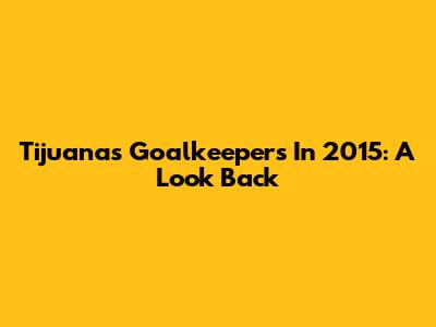 Tijuana's Goalkeepers In 2015: A Look Back