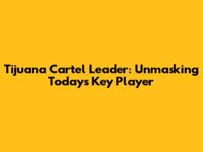 Tijuana Cartel Leader: Unmasking Today's Key Player