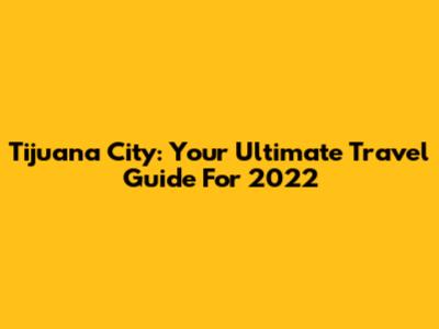 Tijuana City: Your Ultimate Travel Guide For 2022
