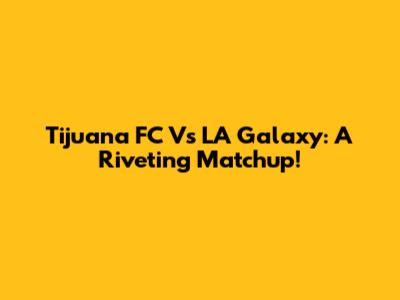 Tijuana FC Vs LA Galaxy: A Riveting Matchup!