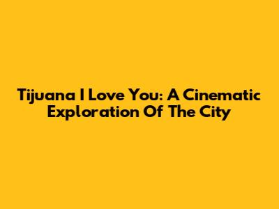 Tijuana I Love You: A Cinematic Exploration Of The City