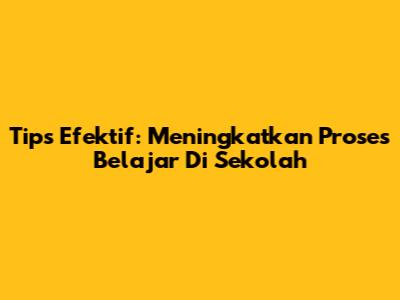 Tips Efektif: Meningkatkan Proses Belajar Di Sekolah