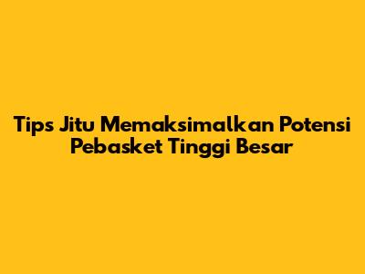 Tips Jitu Memaksimalkan Potensi Pebasket Tinggi Besar