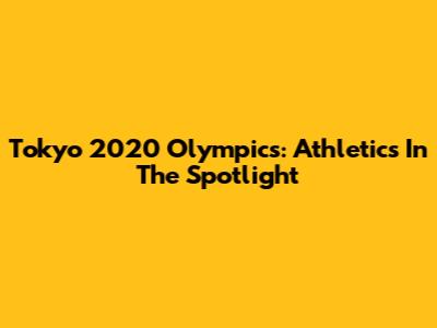 Tokyo 2020 Olympics: Athletics In The Spotlight