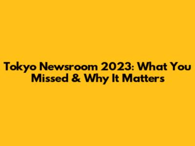 Tokyo Newsroom 2023: What You Missed & Why It Matters