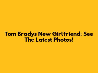 Tom Brady's New Girlfriend: See The Latest Photos!