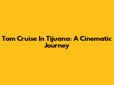 Tom Cruise In Tijuana: A Cinematic Journey