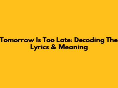 Tomorrow Is Too Late: Decoding The Lyrics & Meaning