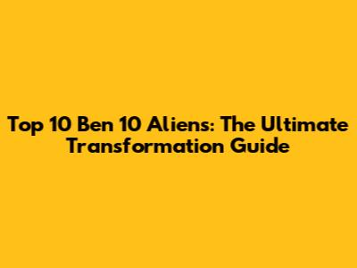 Top 10 Ben 10 Aliens: The Ultimate Transformation Guide
