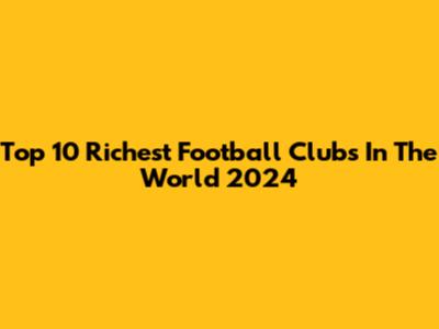 Top 10 Richest Football Clubs In The World 2024
