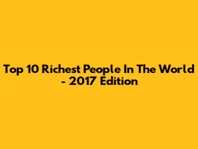 Top 10 Richest People In The World - 2017 Edition