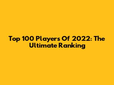 Top 100 Players Of 2022: The Ultimate Ranking