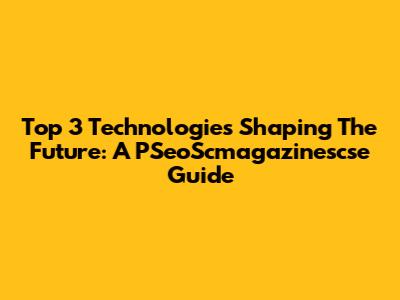 Top 3 Technologies Shaping The Future: A PSeoScmagazinescse Guide