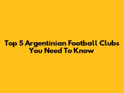 Top 5 Argentinian Football Clubs You Need To Know