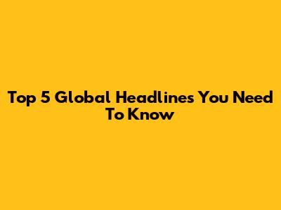Top 5 Global Headlines You Need To Know