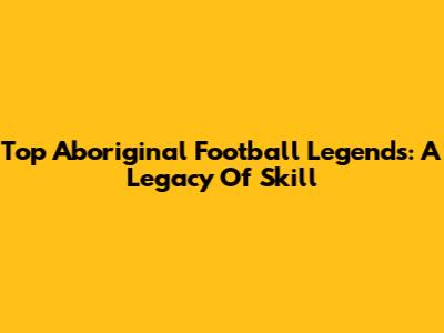 Top Aboriginal Football Legends: A Legacy Of Skill