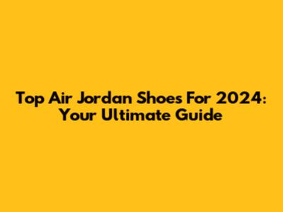 Top Air Jordan Shoes For 2024: Your Ultimate Guide