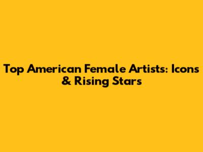 Top American Female Artists: Icons & Rising Stars