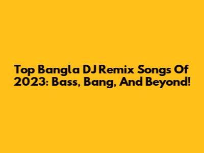 Top Bangla DJ Remix Songs Of 2023: Bass, Bang, And Beyond!