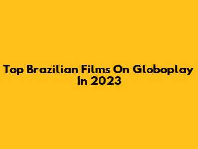 Top Brazilian Films On Globoplay In 2023