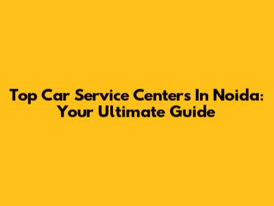 Top Car Service Centers In Noida: Your Ultimate Guide