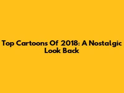 Top Cartoons Of 2018: A Nostalgic Look Back