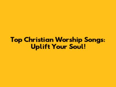 Top Christian Worship Songs: Uplift Your Soul!