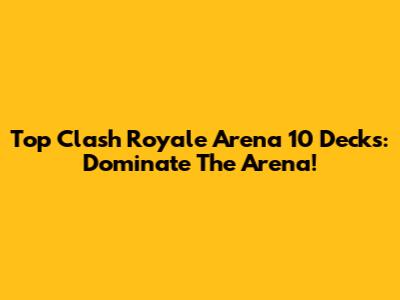 Top Clash Royale Arena 10 Decks: Dominate The Arena!