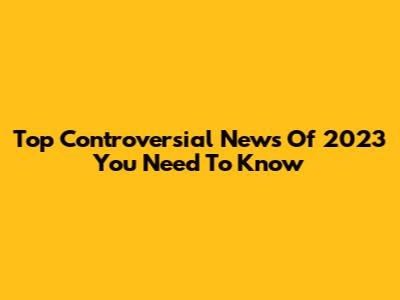 Top Controversial News Of 2023 You Need To Know