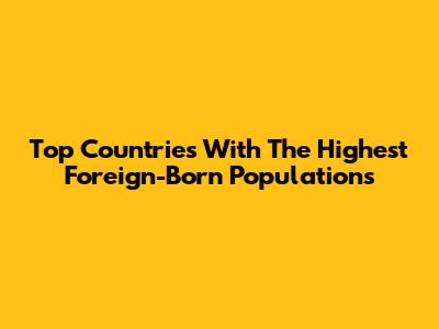 Top Countries With The Highest Foreign-Born Populations