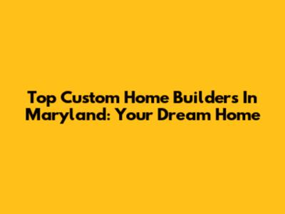 Top Custom Home Builders In Maryland: Your Dream Home