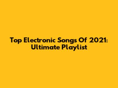 Top Electronic Songs Of 2021: Ultimate Playlist