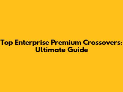 Top Enterprise Premium Crossovers: Ultimate Guide