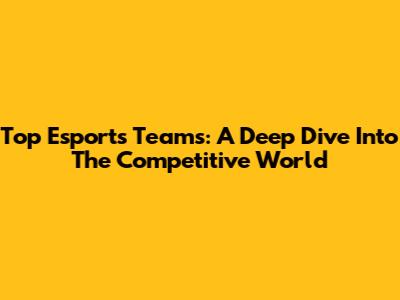Top Esports Teams: A Deep Dive Into The Competitive World
