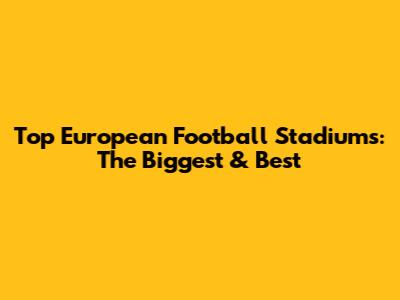 Top European Football Stadiums: The Biggest & Best
