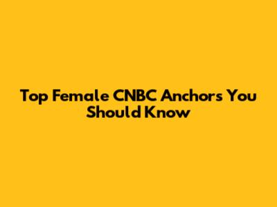 Top Female CNBC Anchors You Should Know