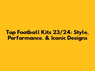 Top Football Kits 23/24: Style, Performance, & Iconic Designs