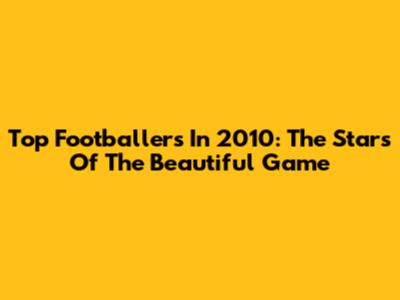 Top Footballers In 2010: The Stars Of The Beautiful Game