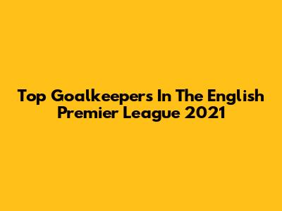 Top Goalkeepers In The English Premier League 2021