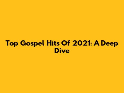 Top Gospel Hits Of 2021: A Deep Dive