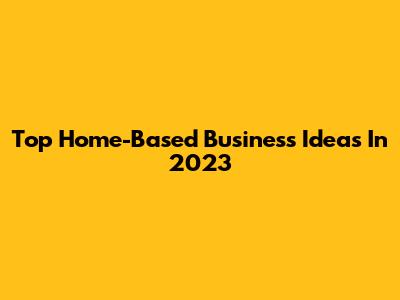 Top Home-Based Business Ideas In 2023