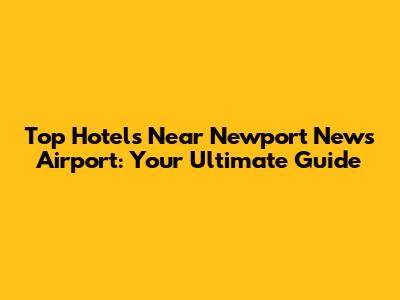 Top Hotels Near Newport News Airport: Your Ultimate Guide