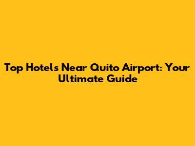 Top Hotels Near Quito Airport: Your Ultimate Guide