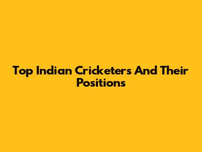 Top Indian Cricketers And Their Positions