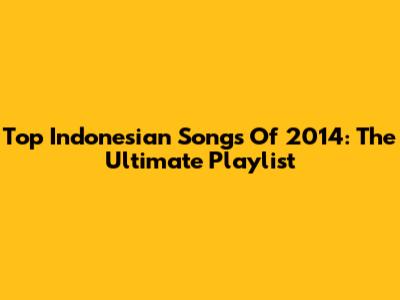 Top Indonesian Songs Of 2014: The Ultimate Playlist