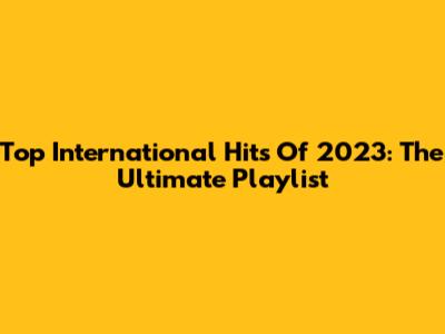 Top International Hits Of 2023: The Ultimate Playlist