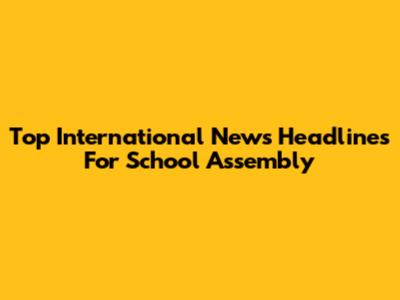 Top International News Headlines For School Assembly