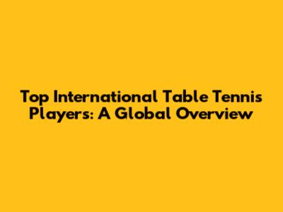 Top International Table Tennis Players: A Global Overview